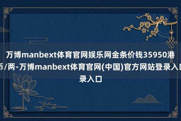 万博manbext体育官网娱乐网金条价钱35950港币/两-万博manbext体育官网(中国)官方网站登录入口