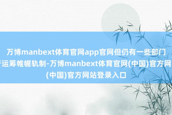 万博manbext体育官网app官网但仍有一些部门单元乌有行运筹帷幄轨制-万博manbext体育官网(中国)官方网站登录入口