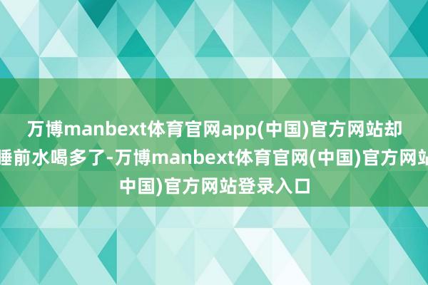 万博manbext体育官网app(中国)官方网站却只当成是睡前水喝多了-万博manbext体育官网(中国)官方网站登录入口