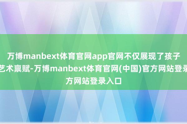 万博manbext体育官网app官网不仅展现了孩子们的艺术禀赋-万博manbext体育官网(中国)官方网站登录入口