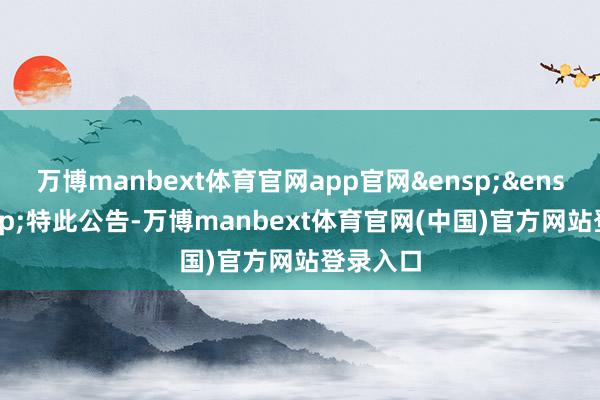万博manbext体育官网app官网&ensp;&ensp;&ensp;特此公告-万博manbext体育官网(中国)官方网站登录入口