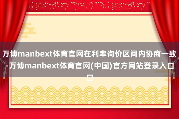 万博manbext体育官网在利率询价区间内协商一致-万博manbext体育官网(中国)官方网站登录入口