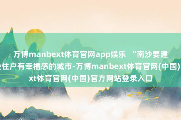万博manbext体育官网app娱乐  “南沙要建成一座让全年齿段住户有幸福感的城市-万博manbext体育官网(中国)官方网站登录入口