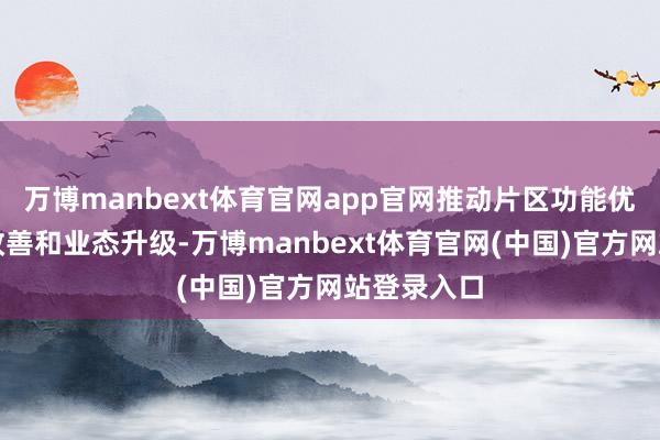 万博manbext体育官网app官网推动片区功能优化、环境改善和业态升级-万博manbext体育官网(中国)官方网站登录入口