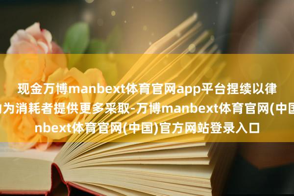 现金万博manbext体育官网app平台捏续以律例牧场等互异化更动为消耗者提供更多采取-万博manbext体育官网(中国)官方网站登录入口