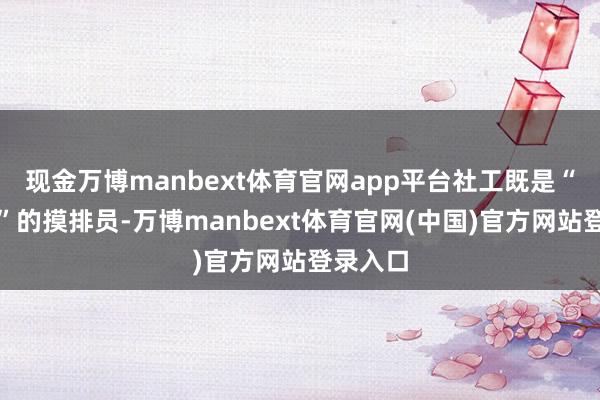 现金万博manbext体育官网app平台社工既是“清矛盾”的摸排员-万博manbext体育官网(中国)官方网站登录入口