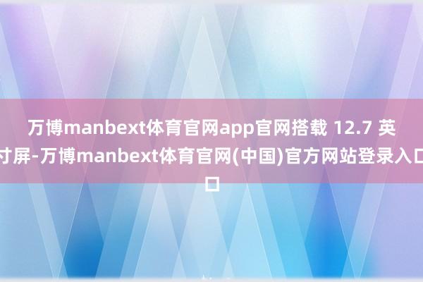 万博manbext体育官网app官网搭载 12.7 英寸屏-万博manbext体育官网(中国)官方网站登录入口