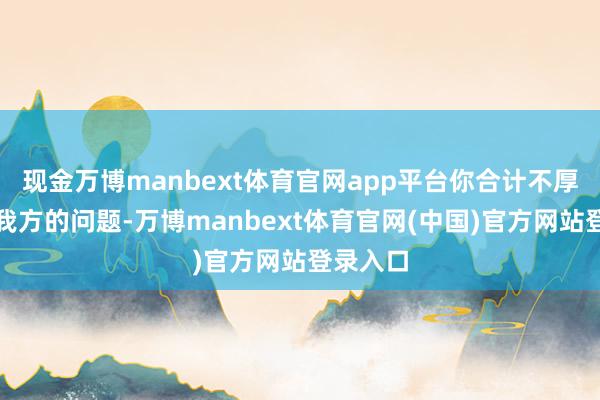 现金万博manbext体育官网app平台你合计不厚味是你我方的问题-万博manbext体育官网(中国)官方网站登录入口