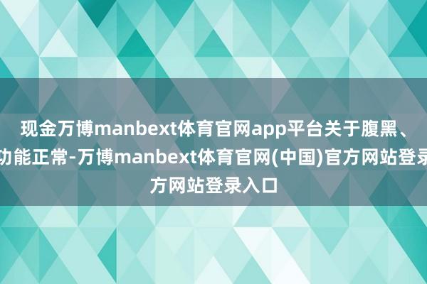 现金万博manbext体育官网app平台关于腹黑、肾脏功能正常-万博manbext体育官网(中国)官方网站登录入口