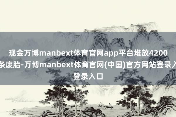 现金万博manbext体育官网app平台堆放4200万条废胎-万博manbext体育官网(中国)官方网站登录入口
