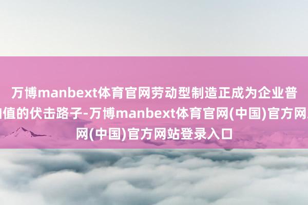 万博manbext体育官网劳动型制造正成为企业普及居品附加值的伏击路子-万博manbext体育官网(中国)官方网站登录入口