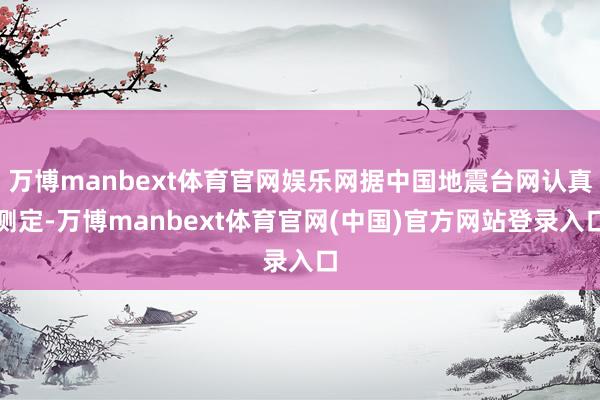 万博manbext体育官网娱乐网据中国地震台网认真测定-万博manbext体育官网(中国)官方网站登录入口