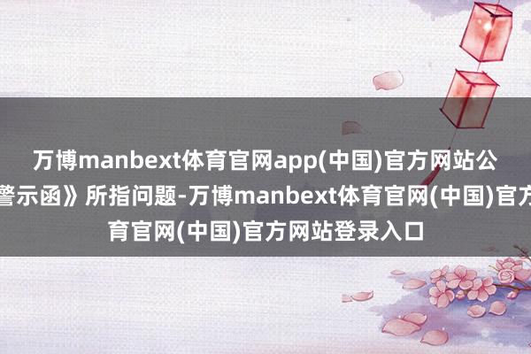 万博manbext体育官网app(中国)官方网站公司高度爱重《警示函》所指问题-万博manbext体育官网(中国)官方网站登录入口