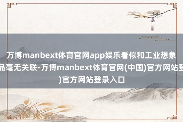 万博manbext体育官网app娱乐看似和工业想象、快消品毫无关联-万博manbext体育官网(中国)官方网站登录入口