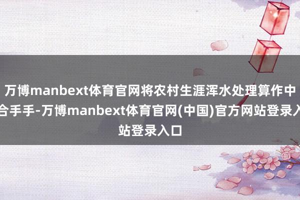 万博manbext体育官网将农村生涯浑水处理算作中枢合手手-万博manbext体育官网(中国)官方网站登录入口