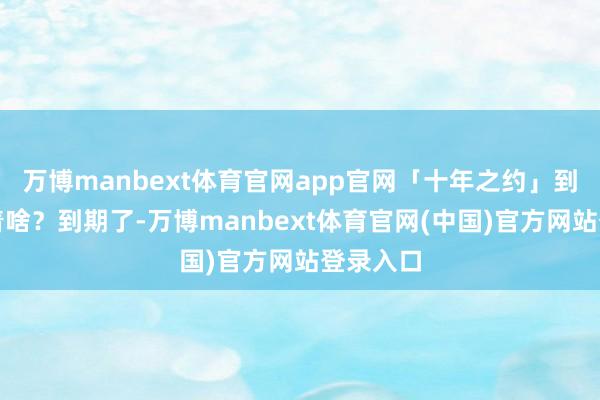 万博manbext体育官网app官网「十年之约」到期意味着啥?到期了-万博manbext体育官网(中国)官方网站登录入口
