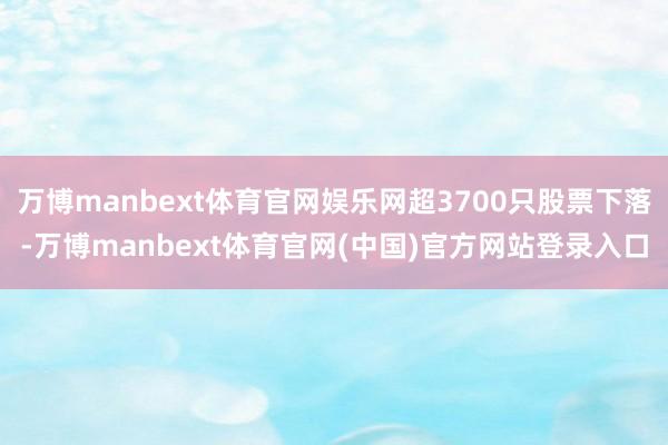 万博manbext体育官网娱乐网超3700只股票下落-万博manbext体育官网(中国)官方网站登录入口