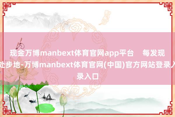 现金万博manbext体育官网app平台    每发现一处步地-万博manbext体育官网(中国)官方网站登录入口