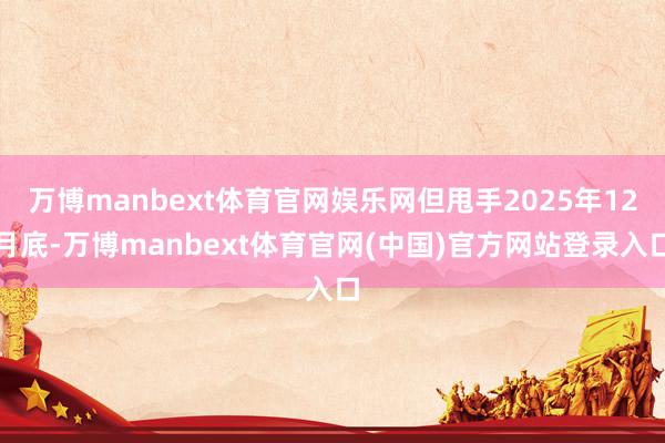 万博manbext体育官网娱乐网但甩手2025年12月底-万博manbext体育官网(中国)官方网站登录入口