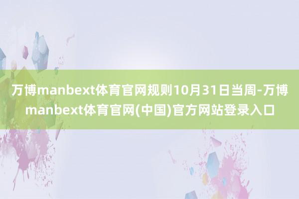 万博manbext体育官网规则10月31日当周-万博manbext体育官网(中国)官方网站登录入口