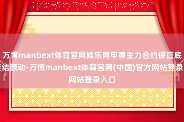 万博manbext体育官网娱乐网甲醇主力合约保管底部症结颤动-万博manbext体育官网(中国)官方网站登录入口