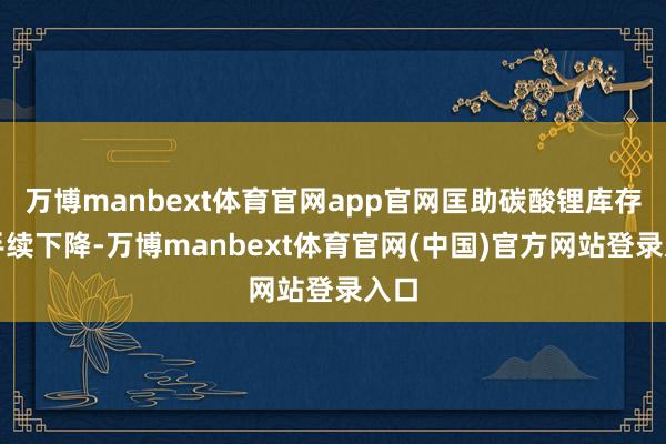 万博manbext体育官网app官网匡助碳酸锂库存合手续下降-万博manbext体育官网(中国)官方网站登录入口