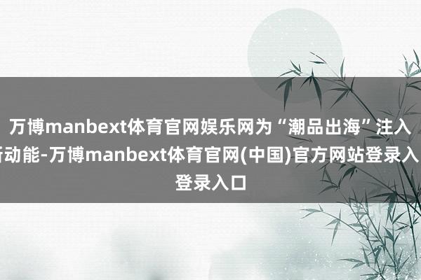 万博manbext体育官网娱乐网为“潮品出海”注入新动能-万博manbext体育官网(中国)官方网站登录入口