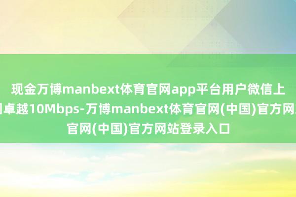 现金万博manbext体育官网app平台用户微信上传速度牢固卓越10Mbps-万博manbext体育官网(中国)官方网站登录入口