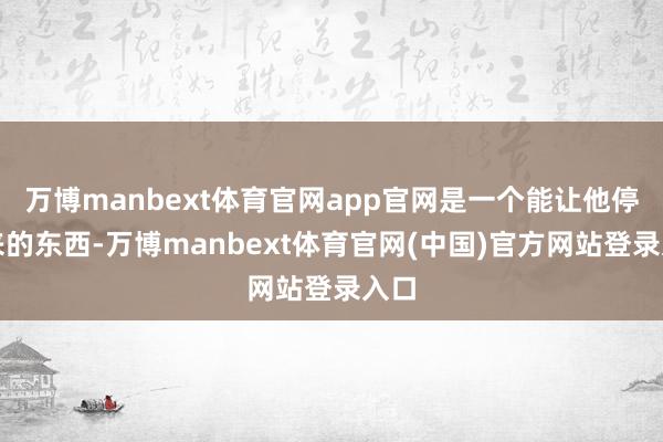 万博manbext体育官网app官网是一个能让他停驻来的东西-万博manbext体育官网(中国)官方网站登录入口