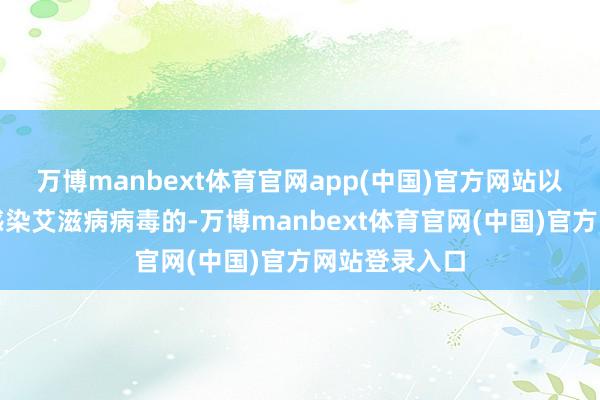 万博manbext体育官网app(中国)官方网站以至他东谈主感染艾滋病病毒的-万博manbext体育官网(中国)官方网站登录入口