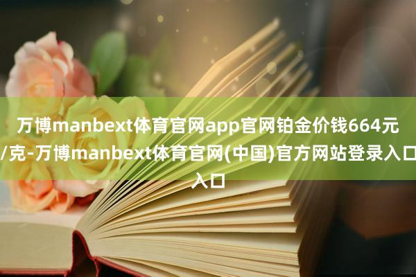 万博manbext体育官网app官网铂金价钱664元/克-万博manbext体育官网(中国)官方网站登录入口