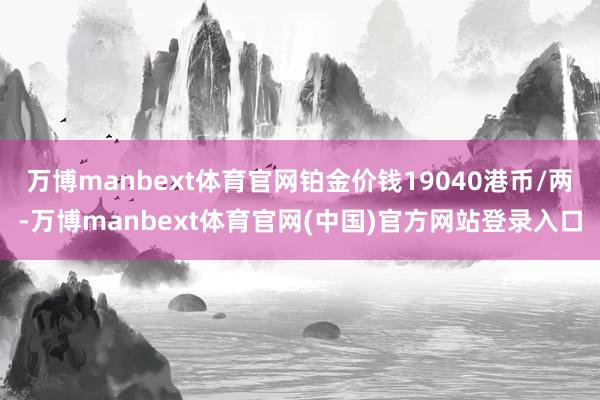 万博manbext体育官网铂金价钱19040港币/两-万博manbext体育官网(中国)官方网站登录入口
