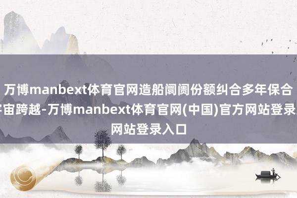 万博manbext体育官网造船阛阓份额纠合多年保合手宇宙跨越-万博manbext体育官网(中国)官方网站登录入口