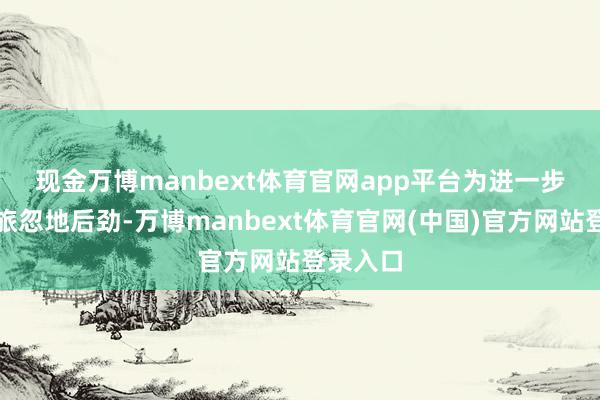 现金万博manbext体育官网app平台　　为进一步激勉文旅忽地后劲-万博manbext体育官网(中国)官方网站登录入口
