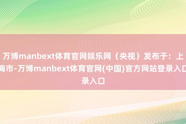 万博manbext体育官网娱乐网（央视）发布于：上海市-万博manbext体育官网(中国)官方网站登录入口