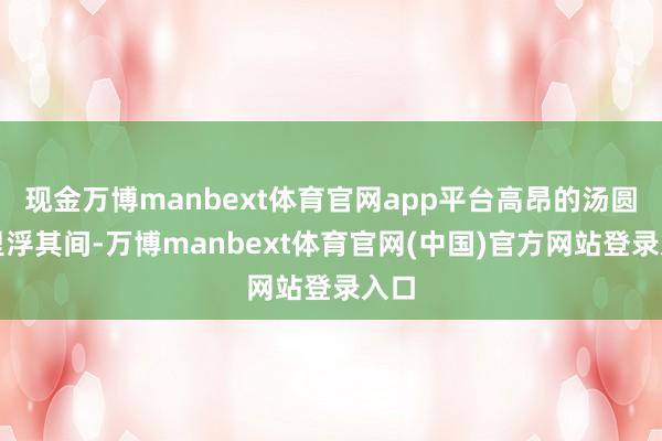 现金万博manbext体育官网app平台高昂的汤圆千里浮其间-万博manbext体育官网(中国)官方网站登录入口