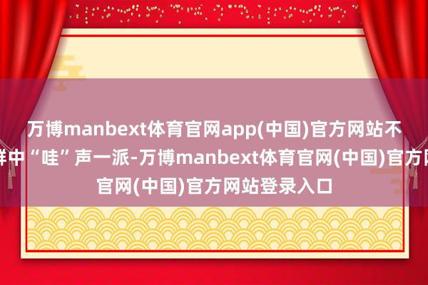 万博manbext体育官网app(中国)官方网站不雅演东谈主群中“哇”声一派-万博manbext体育官网(中国)官方网站登录入口