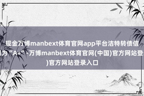 现金万博manbext体育官网app平台洁特转债信用级别为“A+”-万博manbext体育官网(中国)官方网站登录入口