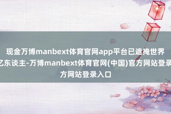 现金万博manbext体育官网app平台已遮掩世界约3亿东谈主-万博manbext体育官网(中国)官方网站登录入口