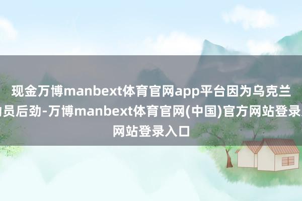 现金万博manbext体育官网app平台因为乌克兰的动员后劲-万博manbext体育官网(中国)官方网站登录入口