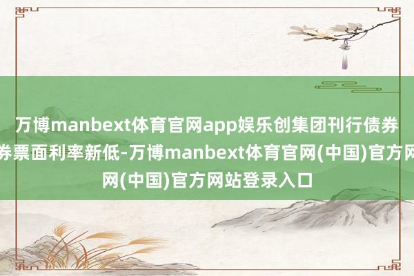 万博manbext体育官网app娱乐创集团刊行债券以来公司债券票面利率新低-万博manbext体育官网(中国)官方网站登录入口
