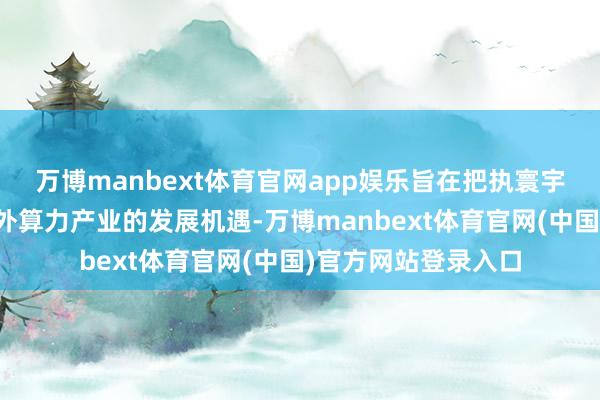 万博manbext体育官网app娱乐旨在把执寰宇低轨卫星组网及天外算力产业的发展机遇-万博manbext体育官网(中国)官方网站登录入口