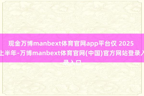 现金万博manbext体育官网app平台仅 2025 年上半年-万博manbext体育官网(中国)官方网站登录入口