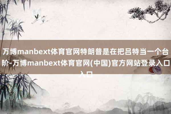万博manbext体育官网特朗普是在把吕特当一个台阶-万博manbext体育官网(中国)官方网站登录入口