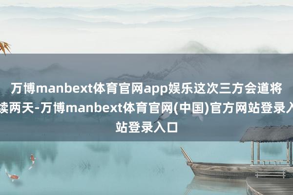 万博manbext体育官网app娱乐这次三方会道将执续两天-万博manbext体育官网(中国)官方网站登录入口