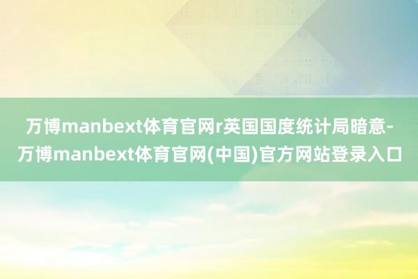 万博manbext体育官网r　　英国国度统计局暗意-万博manbext体育官网(中国)官方网站登录入口