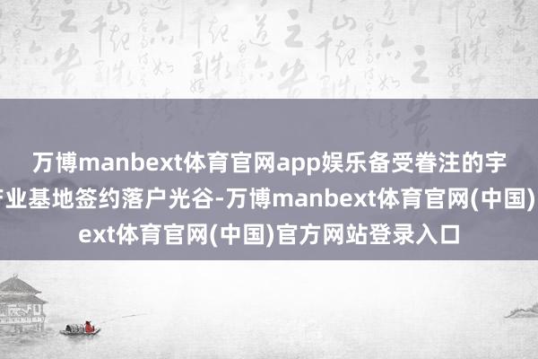 万博manbext体育官网app娱乐备受眷注的宇宙级存算一体化产业基地签约落户光谷-万博manbext体育官网(中国)官方网站登录入口