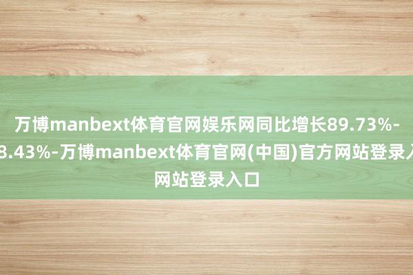 万博manbext体育官网娱乐网同比增长89.73%-118.43%-万博manbext体育官网(中国)官方网站登录入口