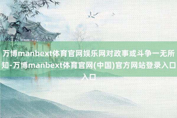 万博manbext体育官网娱乐网对政事或斗争一无所知-万博manbext体育官网(中国)官方网站登录入口